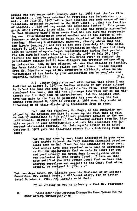 ponent was not aware until Monday, July 3 OF Lipsits. . -had boen retained fo repre and. - .on July 31, 1967 bafors your depor Fetenticn, deponent reportdd to the City Gourt ent the defendant Sostre." . that ay case was grossly mishandl ‘Svare that his law fira vas Teprevent laused snother one of the series of ad- o ny being deprived of the preliminary learly shows that the from July 18, 1967 wntil v Vhen I vas indioted, e 14ga) repressntation during that perfo The law firs had asple u-* trom July 18, 1967 to July 31, 1967  1967 that the law  graph (A13) reveals, in that Blumberg wasn’t eve  (vesore the case was submi{ted to the Grand Jury) to condust th preliminary hearing bad it|been ailigent and properly safeguarding &y inter Now, my key|witneas, vho vas then villing to testify, s been intimidated by the police and left town. Flease raqusst from Mr. Lipeits a copy of |Mr. Blusberg’s affidavit, eince no in- Vestigation of the facts by your Association can be complete and lpartiel without it. | 2L  20 Gouty Goupt’s recerd vill revesd that after 1 way indicted on August 8, 1967 no further motions or any other attempt Yo dafend the case vas madp by Lipsits’s lax firs. They completely abandoned the case. Nor did the attorneys interview say of the Wit~ Mesaos aor did they come th interview me. Ask Mr. Lipsits vhat move was made by his firs ko prosecuts the case during the two onthe froa August 8, 1967 to Octobbr 2, 1967 when they wrote me Saformiag me of thei discharging themselves from ay case.  cher, Mr. Gage, is the duplicity em- Floyed by the Lipsits law[fira to cover up the fact that it sold Zi7ut by subaitving to te political pressure applied by the o Tabiishmant. Request coplies of the following letters from Mr. Lip- sits as part of your investigation and have hi  vergent 8 abirin Sotover 2, 1967 gave the following reason for withdraving from the  “An you aay kagw by now, those interestad in your ase T onte) CoTuoet the’very inimws fissncial Tequir Hemtathet we Had fixed for the haadling of your case. pisrances Dads ia court for you A pariioniarly the Grand Jury investigation wkich vas Doniucted 3 Bris County Court. 1 have on this At netitied fho Brie County Court that ve Bave &  st gy nd suggost to the Court that otber  Soungel be. to you. « "  Yt two days later, Mr. Lipeits gave the Chairsan of my Defense Gonattves, Mr. Gerald Grops, a 4iffersnt story, for by letter dated October b, 1967, Mrl Lipsits said thati  1 am writing ko you to infora you that Mr. Fahringer  . 3ump up t:+* *How One iniats Crengeq The Prison Sysiem From The nside”. NPR org. Retived 2017-04-15. 